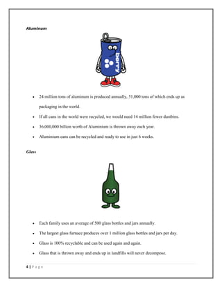 4 | P a g e
Aluminum
 24 million tons of aluminum is produced annually, 51,000 tons of which ends up as
packaging in the world.
 If all cans in the world were recycled, we would need 14 million fewer dustbins.
 36,000,000 billion worth of Aluminium is thrown away each year.
 Aluminium cans can be recycled and ready to use in just 6 weeks.
Glass
 Each family uses an average of 500 glass bottles and jars annually.
 The largest glass furnace produces over 1 million glass bottles and jars per day.
 Glass is 100% recyclable and can be used again and again.
 Glass that is thrown away and ends up in landfills will never decompose.
 