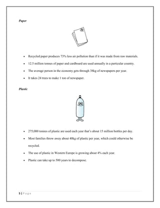 5 | P a g e
Paper
 Recycled paper produces 73% less air pollution than if it was made from raw materials.
 12.5 million tonnes of paper and cardboard are used annually in a particular country.
 The average person in the economy gets through 38kg of newspapers per year.
 It takes 24 trees to make 1 ton of newspaper.
Plastic
 275,000 tonnes of plastic are used each year that’s about 15 million bottles per day.
 Most families throw away about 40kg of plastic per year, which could otherwise be
recycled.
 The use of plastic in Western Europe is growing about 4% each year.
 Plastic can take up to 500 years to decompose.
 
