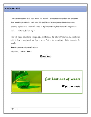 6 | P a g e
This would be unique retail store which will provide a new and useable product for customers
from their household waste. This store will be with full of environmental features such as
greenery, lights will be with water bottles in day time and at night there will be lamps which
would be made up of waste papers.
This will create atmosphere where people could realize the value of resources and avoid waste
with the help of reusing and recycling of goods. And we are going to provide the services to the
people.
BRAND NAME: GET BEST FROM WASTE
TAGLINE: WIPE OUT WASTE
Brand logo
Get best out of waste
Wipe out waste
Concept of store
 