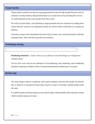 7 | P a g e
Target market would be not only the young generation but also the elder people because waste of
materials is mostly hated by old generation they try to avoid waste so by providing this services
we could help them create a new product from their waste.
We will use social media, viral marketing to target potential and new customers by making them
realize that how resources are important and they are limited which could help us to expand our
business.
Customers can give their household waste and will give them a new and useful product with their
unwanted items. This will lead to growth of our business.
Positioning statement: “A place where you can find your unwanted things are changed into
valuable things”
Get best form waste will use the technique of viral marketing, mass marketing, one-to-marketing
and direct marketing. Products will be of emotional attachments and distinctive in nature.
The store design would be exceptional with creative products and from that people can directly
buy or whatever is unwanted for them they can give us and we will make valuable product from
the same.
It would be mostly look like museum or any historic place with beautifully décor and antic models
which would be made up of waste.
Positioning strategy
Retail setup
Target market
 