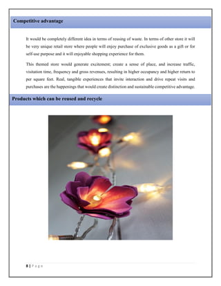8 | P a g e
It would be completely different idea in terms of reusing of waste. In terms of other store it will
be very unique retail store where people will enjoy purchase of exclusive goods as a gift or for
self-use purpose and it will enjoyable shopping experience for them.
This themed store would generate excitement; create a sense of place, and increase traffic,
visitation time, frequency and gross revenues, resulting in higher occupancy and higher return to
per square feet. Real, tangible experiences that invite interaction and drive repeat visits and
purchases are the happenings that would create distinction and sustainable competitive advantage.
Competitive advantage
Products which can be reused and recycle
 
