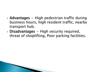  Advantages − High pedestrian traffic during
business hours, high resident traffic, nearby
transport hub.
 Disadvantages − High security required,
threat of shoplifting, Poor parking facilities.
 