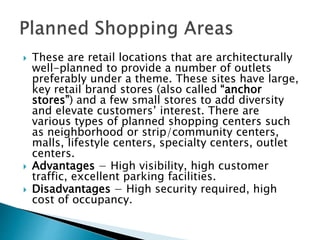  These are retail locations that are architecturally
well-planned to provide a number of outlets
preferably under a theme. These sites have large,
key retail brand stores (also called “anchor
stores”) and a few small stores to add diversity
and elevate customers’ interest. There are
various types of planned shopping centers such
as neighborhood or strip/community centers,
malls, lifestyle centers, specialty centers, outlet
centers.
 Advantages − High visibility, high customer
traffic, excellent parking facilities.
 Disadvantages − High security required, high
cost of occupancy.
 