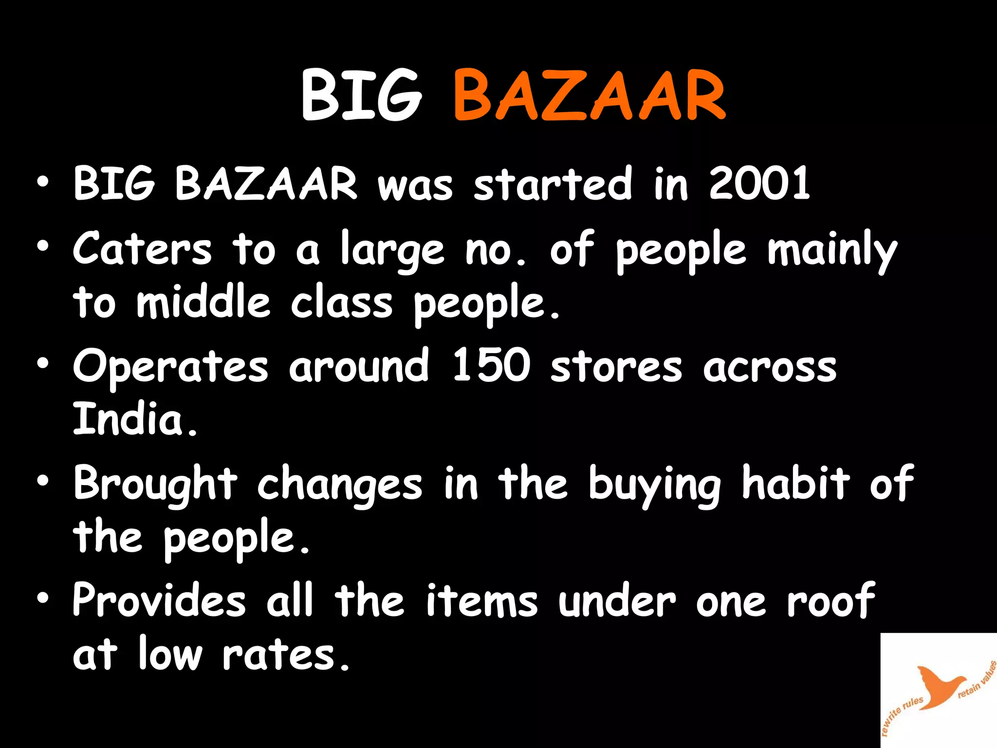 BIG  BAZAAR BIG BAZAAR was started in 2001  Caters to a large no. of people mainly to middle class people.  Operates around 150 stores across India.  Brought changes in the buying habit of the people.  Provides all the items under one roof at low rates.  