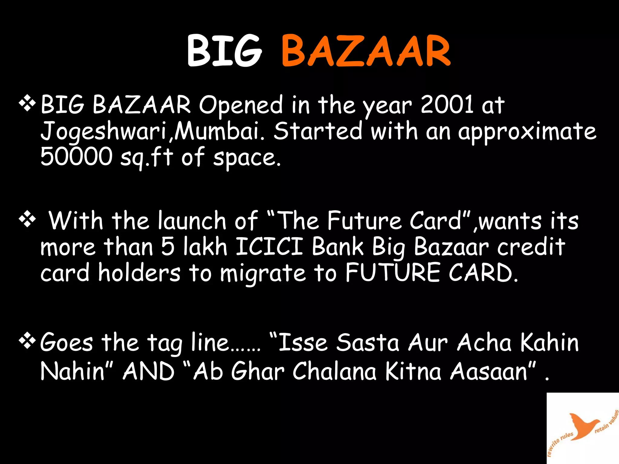 BIG  BAZAAR BIG BAZAAR Opened in the year 2001 at Jogeshwari,Mumbai. Started with an approximate 50000 sq.ft of space. With the launch of “The Future Card”,wants its more than 5 lakh ICICI Bank Big Bazaar credit card holders to migrate to FUTURE CARD. Goes the tag line…… “Isse Sasta Aur Acha Kahin Nahin” AND “Ab Ghar Chalana Kitna Aasaan” . 