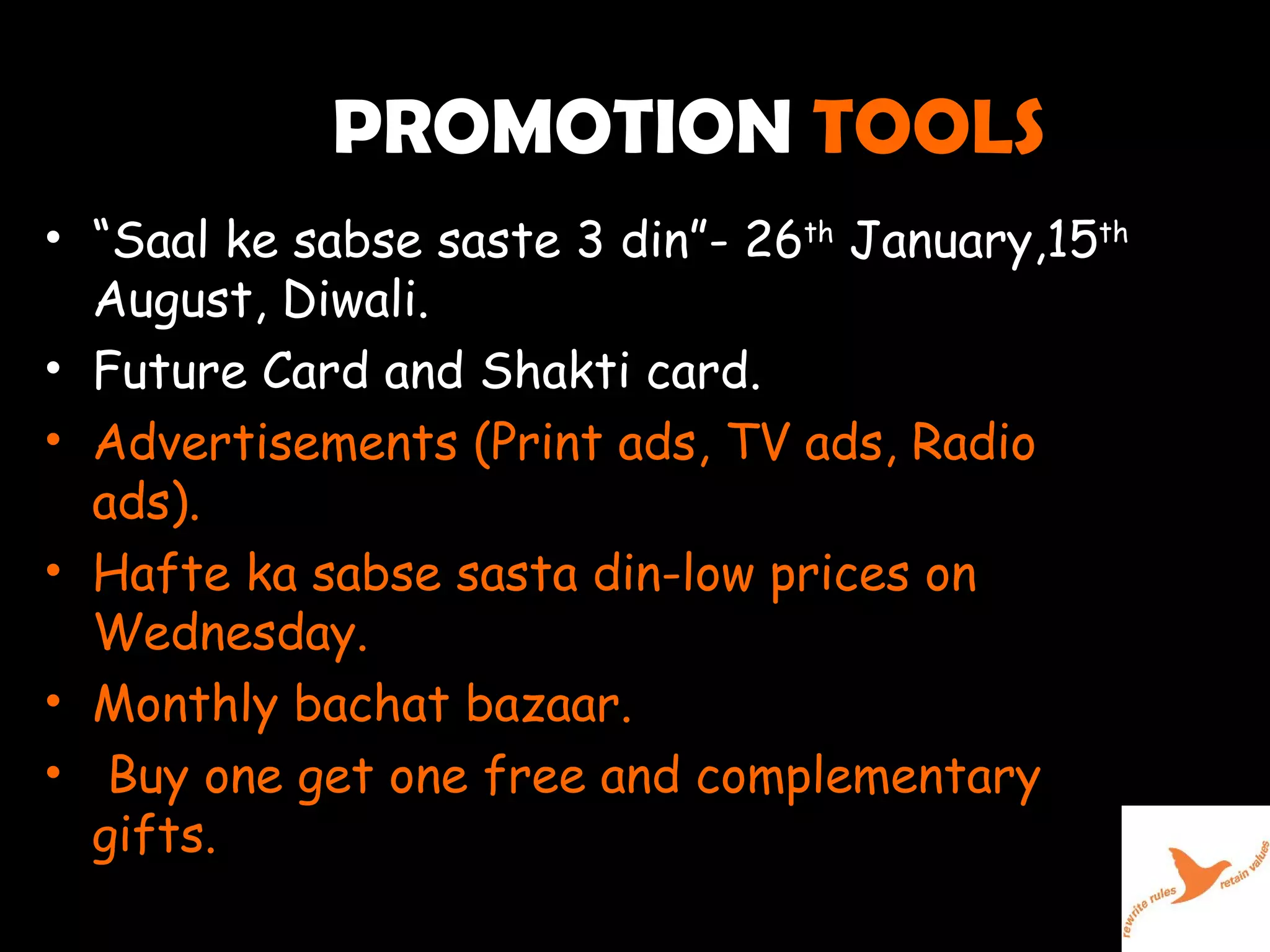 PROMOTION  TOOLS  “ Saal ke sabse saste 3 din”- 26 th  January,15 th  August, Diwali. Future Card and Shakti card. Advertisements (Print ads, TV ads, Radio ads). Hafte ka sabse sasta din-low prices on Wednesday. Monthly bachat bazaar. Buy one get one free and complementary gifts. 