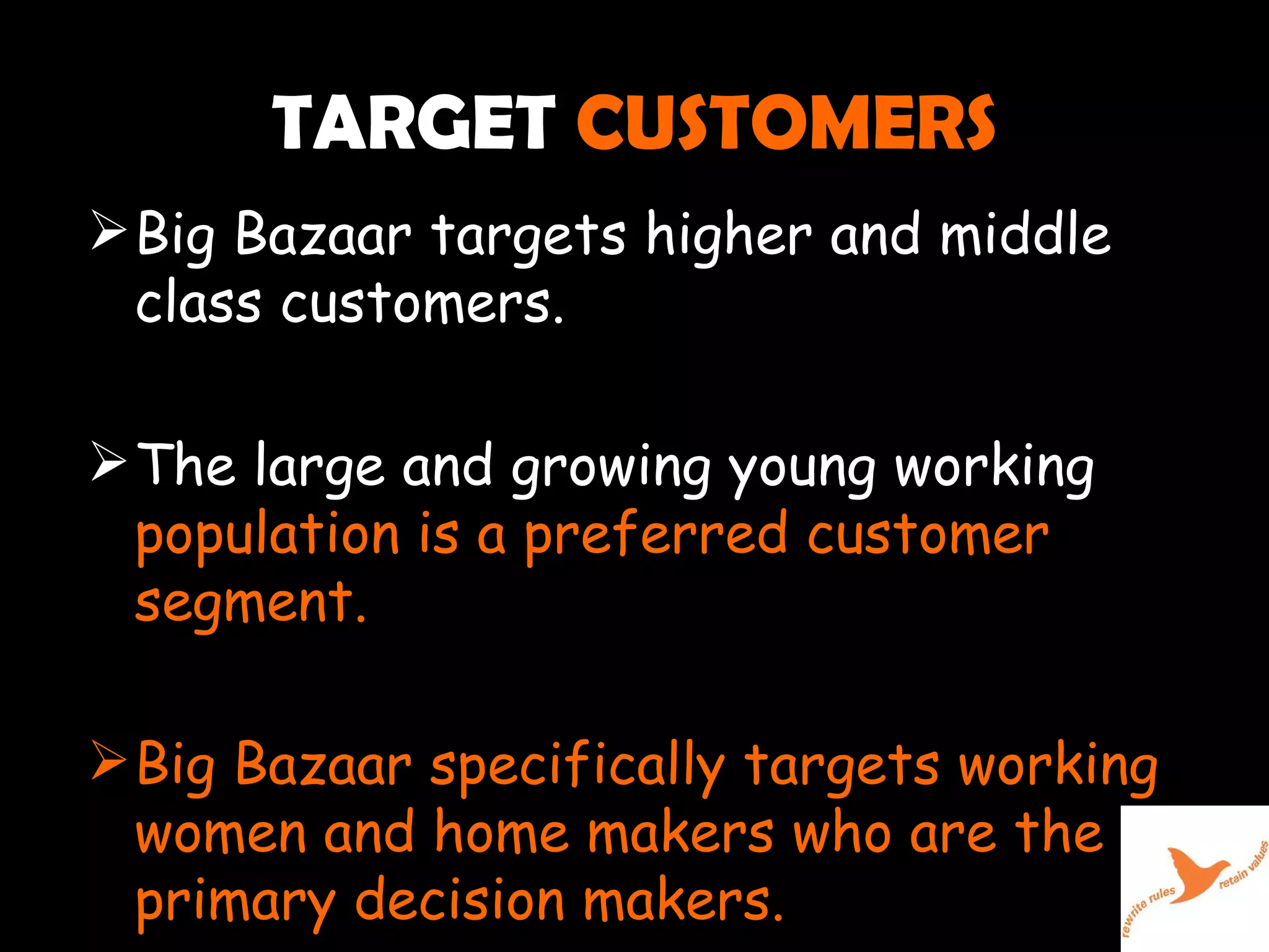 TARGET  CUSTOMERS Big Bazaar targets higher and middle class customers. The large and growing young working  population is a preferred customer segment. Big Bazaar specifically targets working women and home makers who are the primary decision makers. 