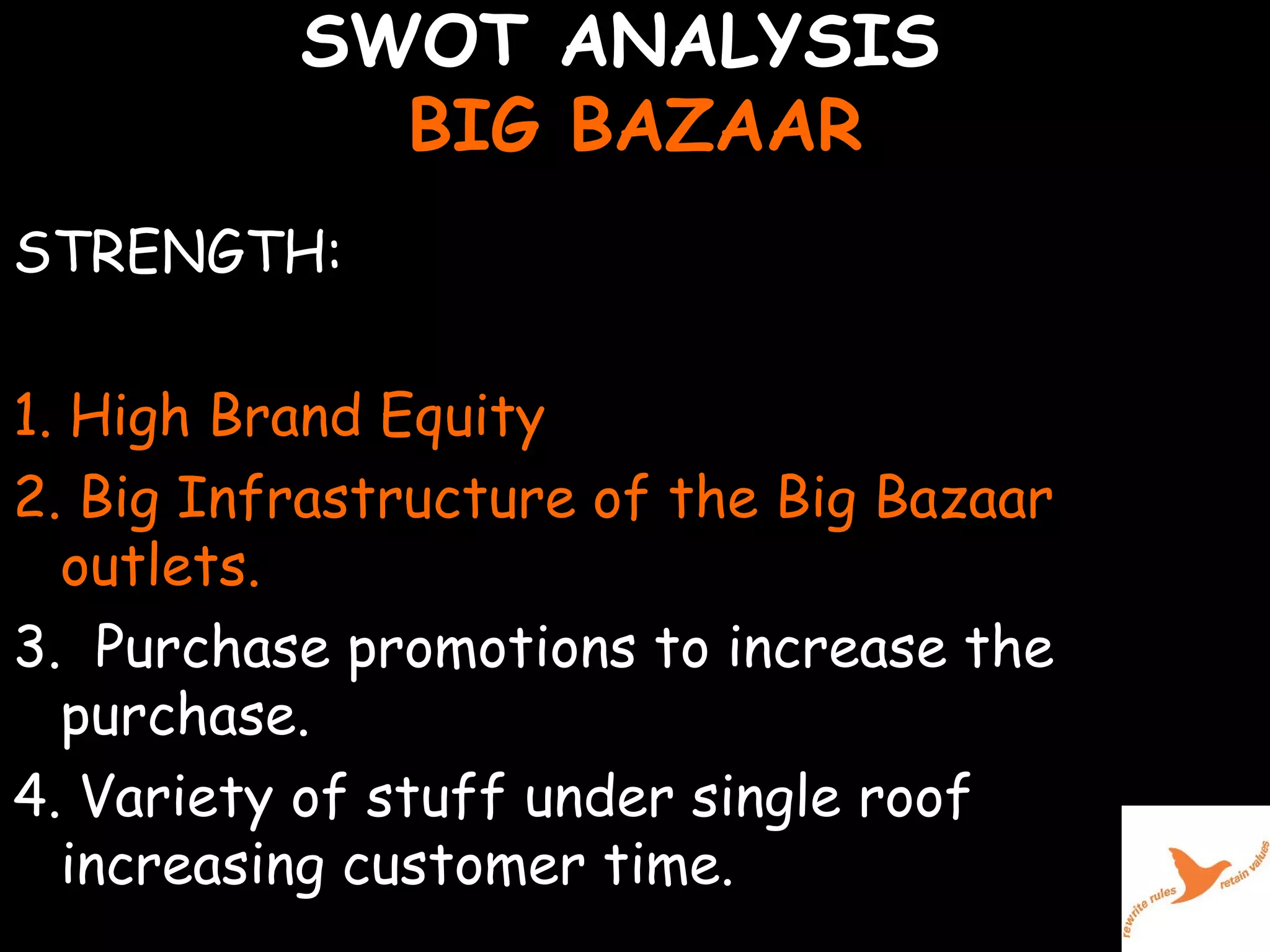 SWOT ANALYSIS  BIG BAZAAR STRENGTH: 1. High Brand Equity  2. Big Infrastructure of the Big Bazaar outlets. 3.  Purchase promotions to increase the  purchase. 4. Variety of stuff under single roof increasing customer time.    