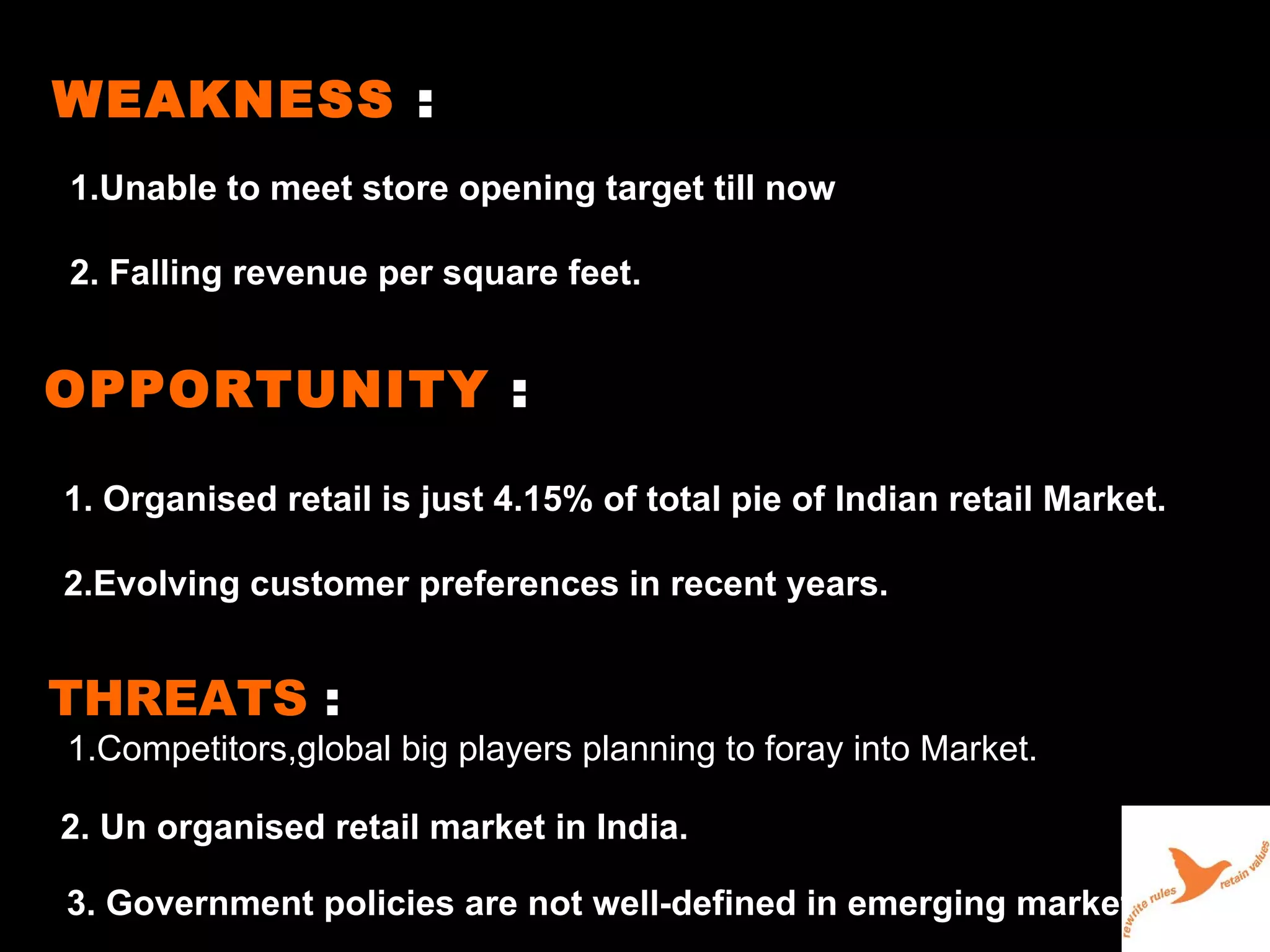 WEAKNESS  : 1.Unable to meet store opening target till now 2. Falling revenue per square feet. OPPORTUNITY  : 1. Organised retail is just 4.15% of total pie of Indian retail Market. 2.Evolving customer preferences in recent years. THREATS  : 1.Competitors,global big players planning to foray into Market. 2. Un organised retail market in India. 3. Government policies are not well-defined in emerging markets like India. 