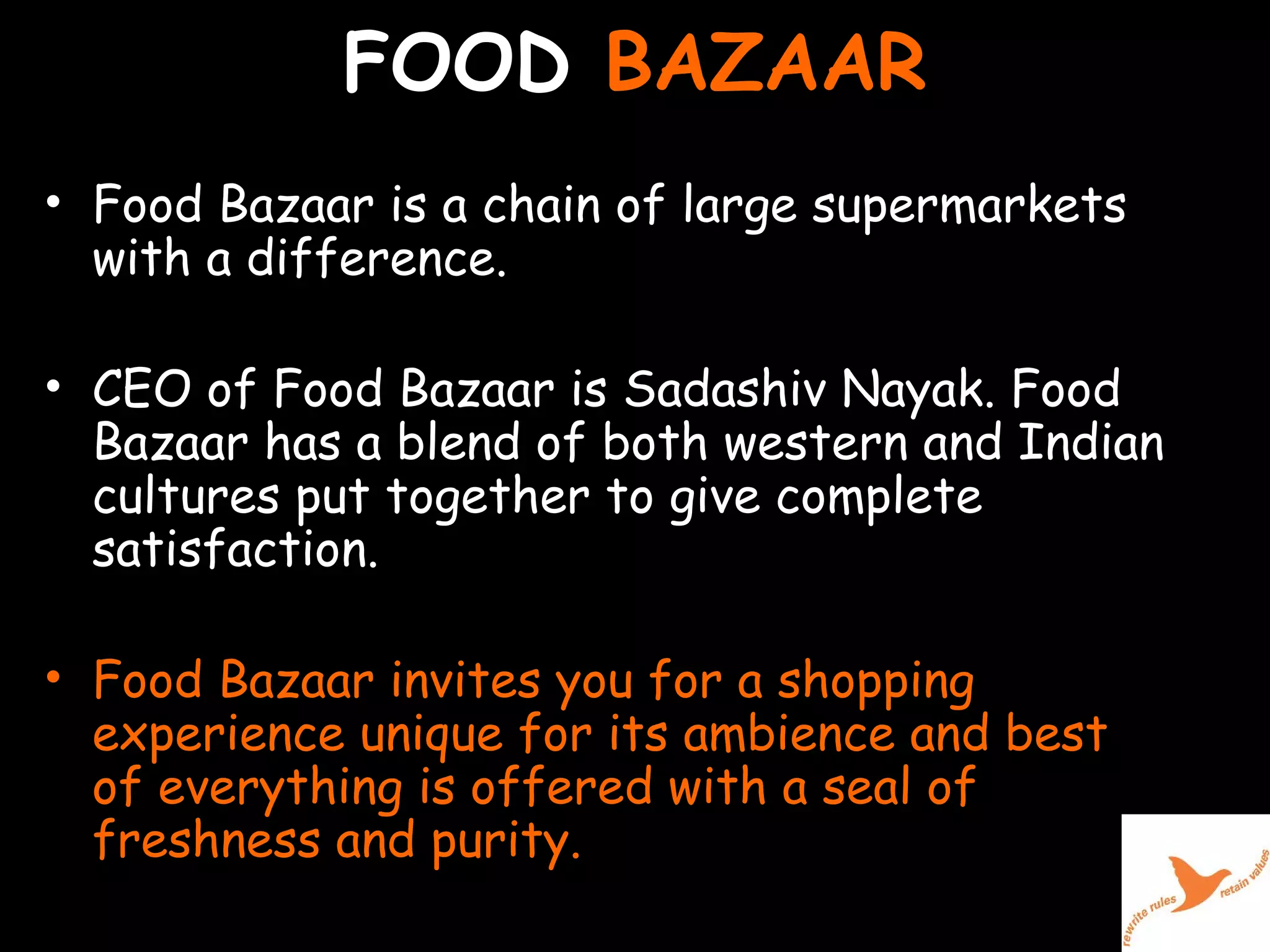 FOOD  BAZAAR Food Bazaar is a chain of large supermarkets with a difference.  CEO of Food Bazaar is Sadashiv Nayak. Food Bazaar has a blend of both western and Indian cultures put together to give complete satisfaction.  Food Bazaar invites you for a shopping experience unique for its ambience and best of everything is offered with a seal of freshness and purity.  