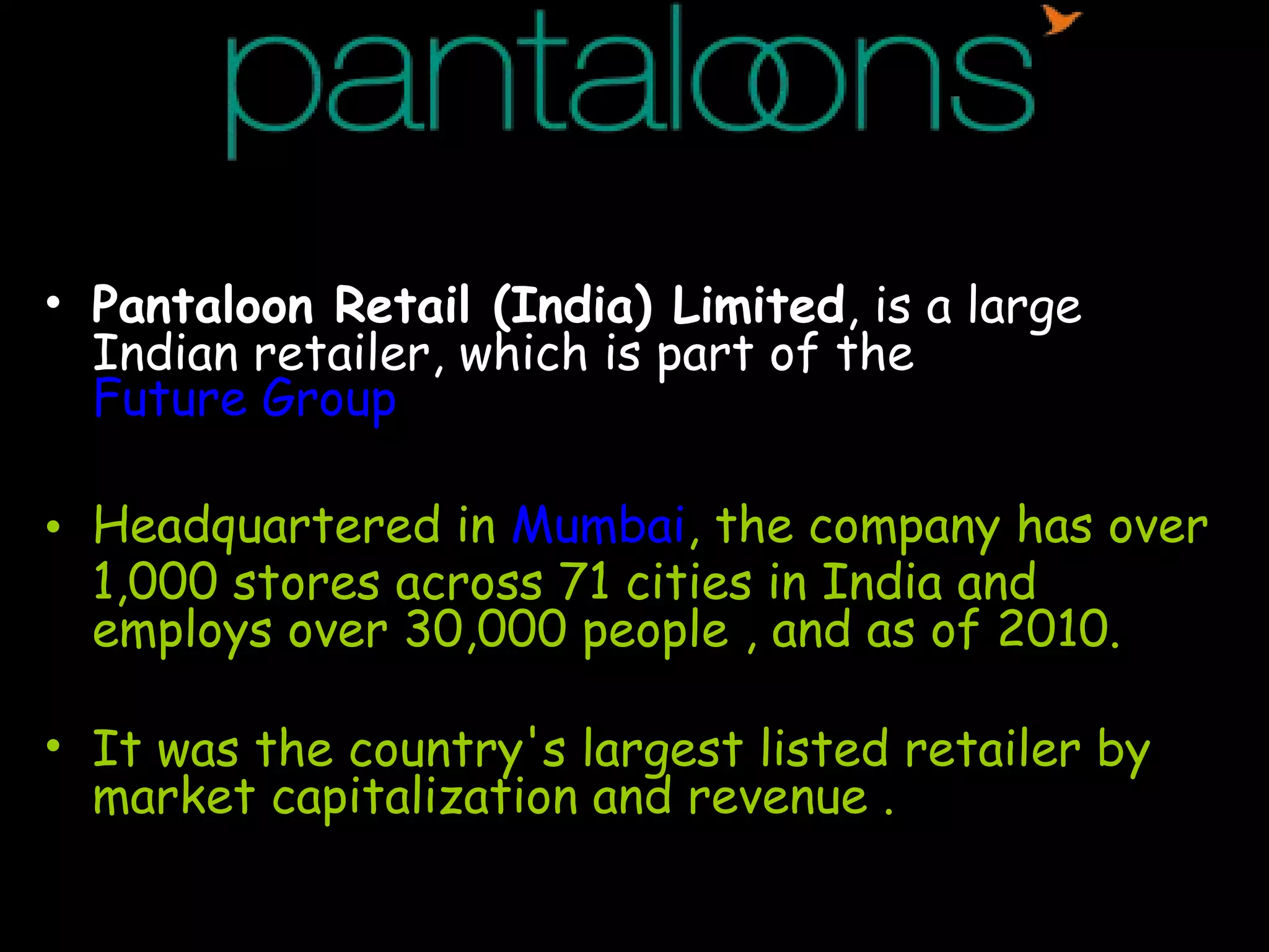 Pantaloon Retail (India) Limited , is a large Indian retailer, which is part of the  Future Group Headquartered in  Mumbai , the company has over 1,000 stores across 71 cities in India and employs over 30,000 people , and as of 2010. It was the country's largest listed retailer by market capitalization and revenue . 