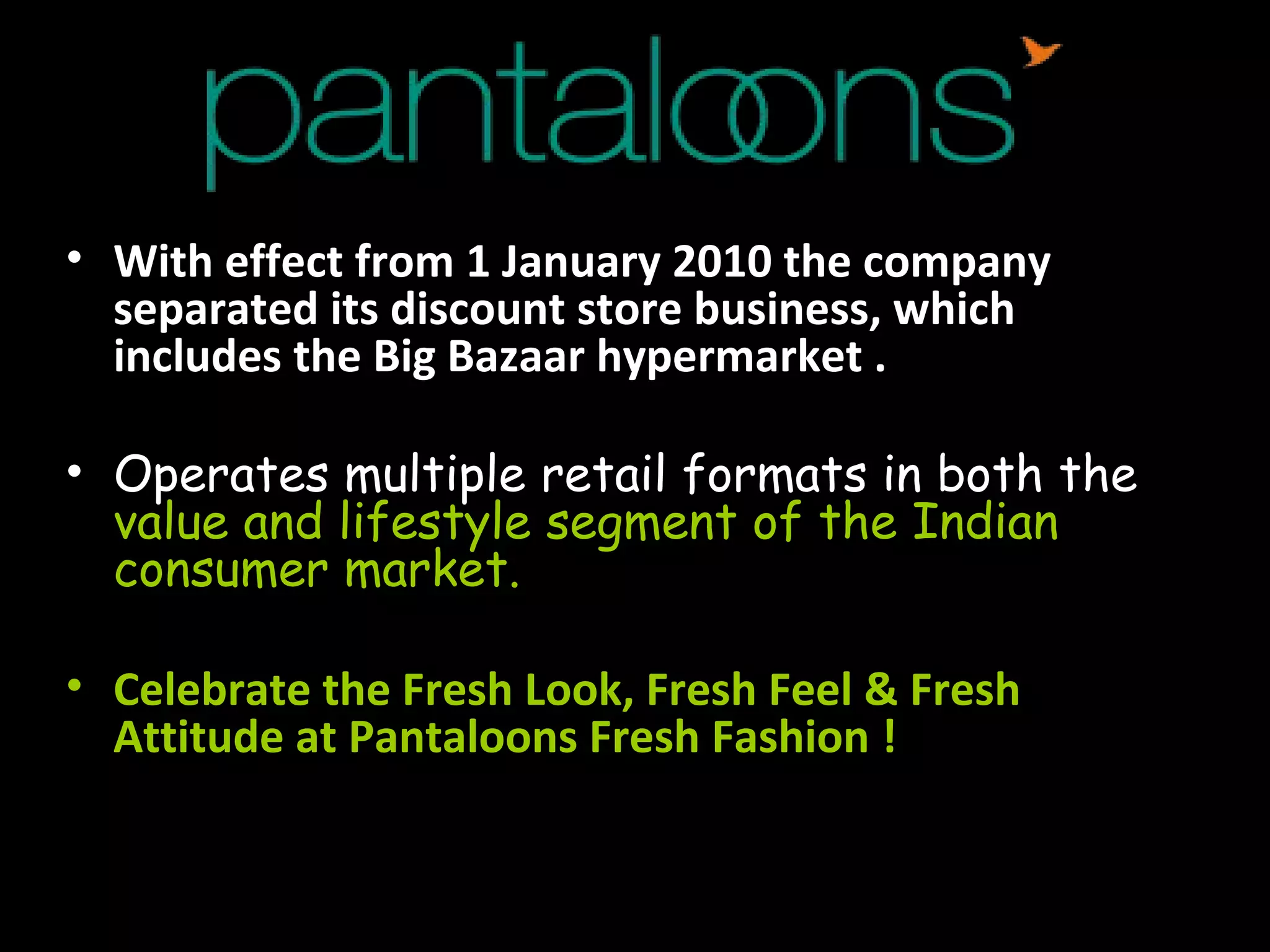 With effect from 1 January 2010 the company separated its discount store business, which includes the Big Bazaar hypermarket . Operates multiple retail formats in both the  value and lifestyle segment of the Indian consumer market.  Celebrate the Fresh Look, Fresh Feel & Fresh Attitude at Pantaloons Fresh Fashion !   