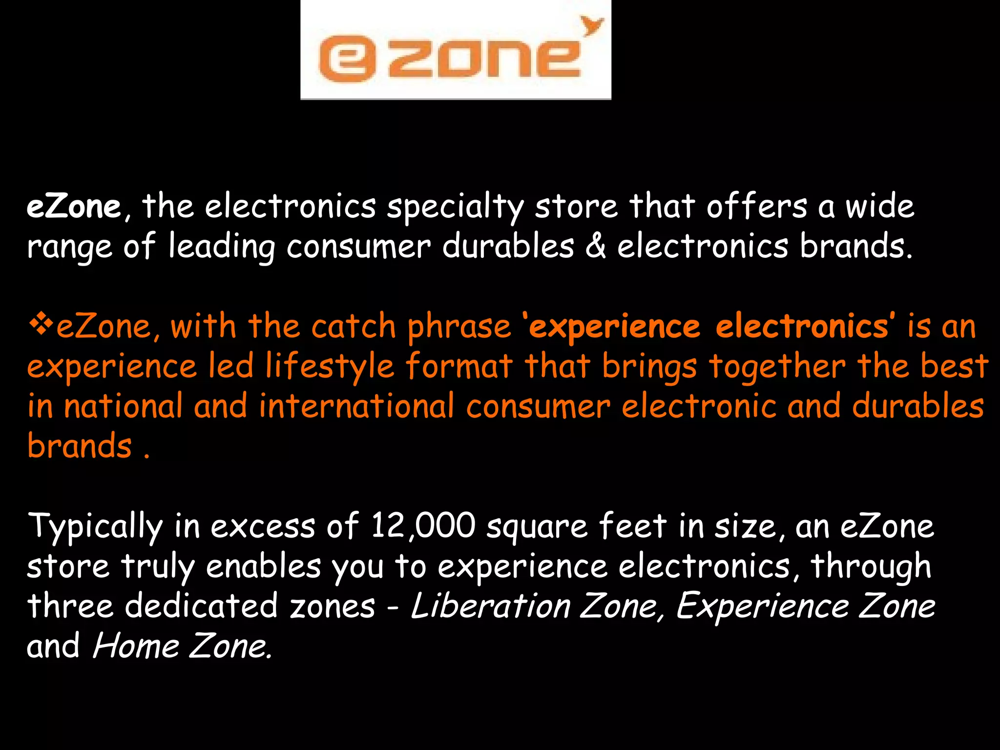   eZone , the electronics specialty store that offers a wide range of leading consumer durables & electronics brands. eZone, with the catch phrase  ‘experience electronics’  is an experience led lifestyle format that brings together the best in national and international consumer electronic and durables brands . Typically in excess of 12,000 square feet in size, an eZone store truly enables you to experience electronics, through three dedicated zones -  Liberation Zone, Experience Zone  and  Home Zone. 