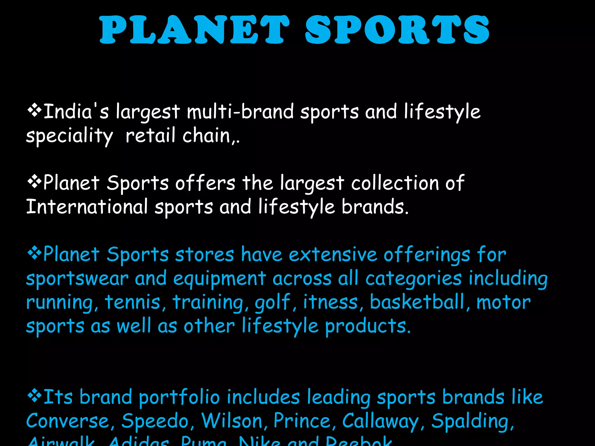 PLANET SPORTS  India's largest multi-brand sports and lifestyle  speciality  retail chain,. Planet Sports offers the largest collection of International sports and lifestyle brands.  Planet Sports stores have extensive offerings for sportswear and equipment across all categories including running, tennis, training, golf, itness, basketball, motor sports as well as other lifestyle products. Its brand portfolio includes leading sports brands like Converse, Speedo, Wilson, Prince, Callaway, Spalding, Airwalk, Adidas, Puma, Nike and Reebok. 