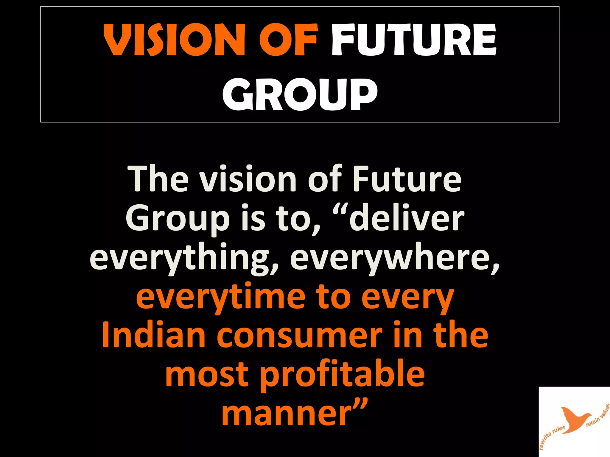 VISION OF   FUTURE GROUP The vision of Future Group is to, “deliver everything, everywhere,  everytime to every Indian consumer in the most profitable manner” 