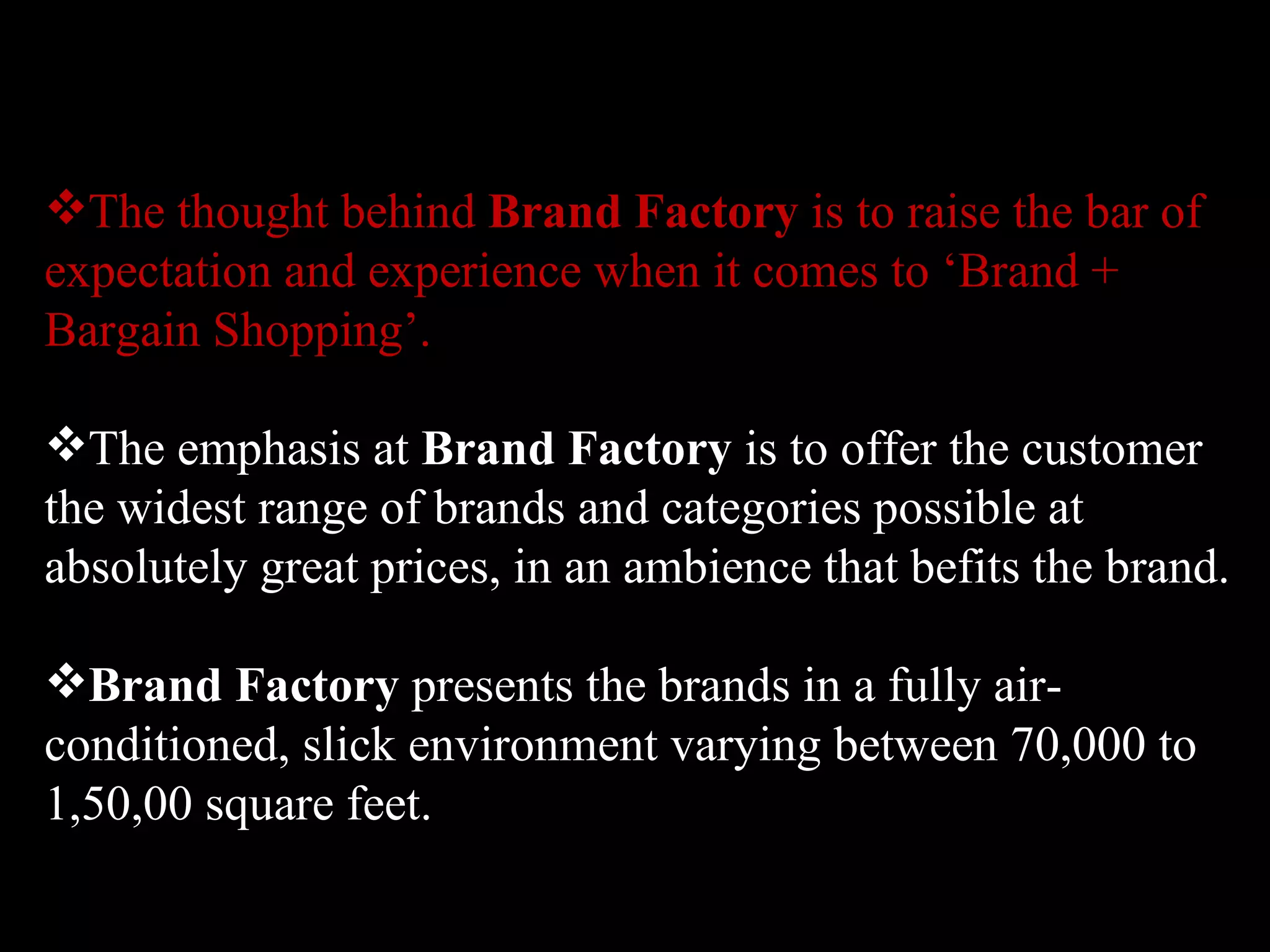 The thought behind  Brand Factory  is to raise the bar of expectation and experience when it comes to ‘Brand + Bargain Shopping’.  The emphasis at  Brand Factory  is to offer the customer the widest range of brands and categories possible at absolutely great prices, in an ambience that befits the brand.  Brand Factory  presents the brands in a fully air-conditioned, slick environment varying between 70,000 to 1,50,00 square feet. 