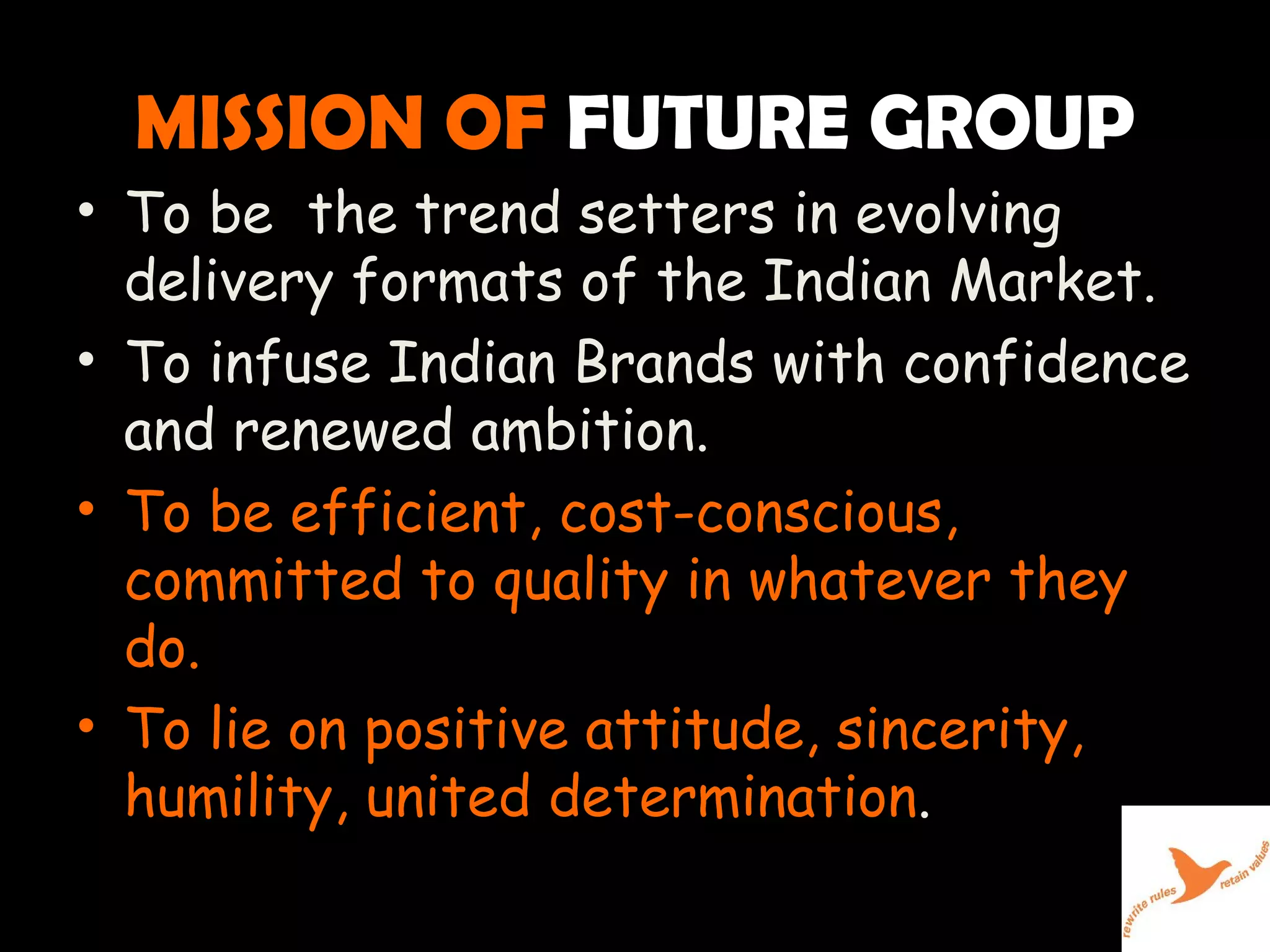 MISSION OF   FUTURE GROUP To be  the trend setters in evolving delivery formats of the Indian Market. To infuse Indian Brands with confidence and renewed ambition. To be efficient, cost-conscious, committed to quality in whatever they do. To lie on positive attitude, sincerity, humility, united determination .  
