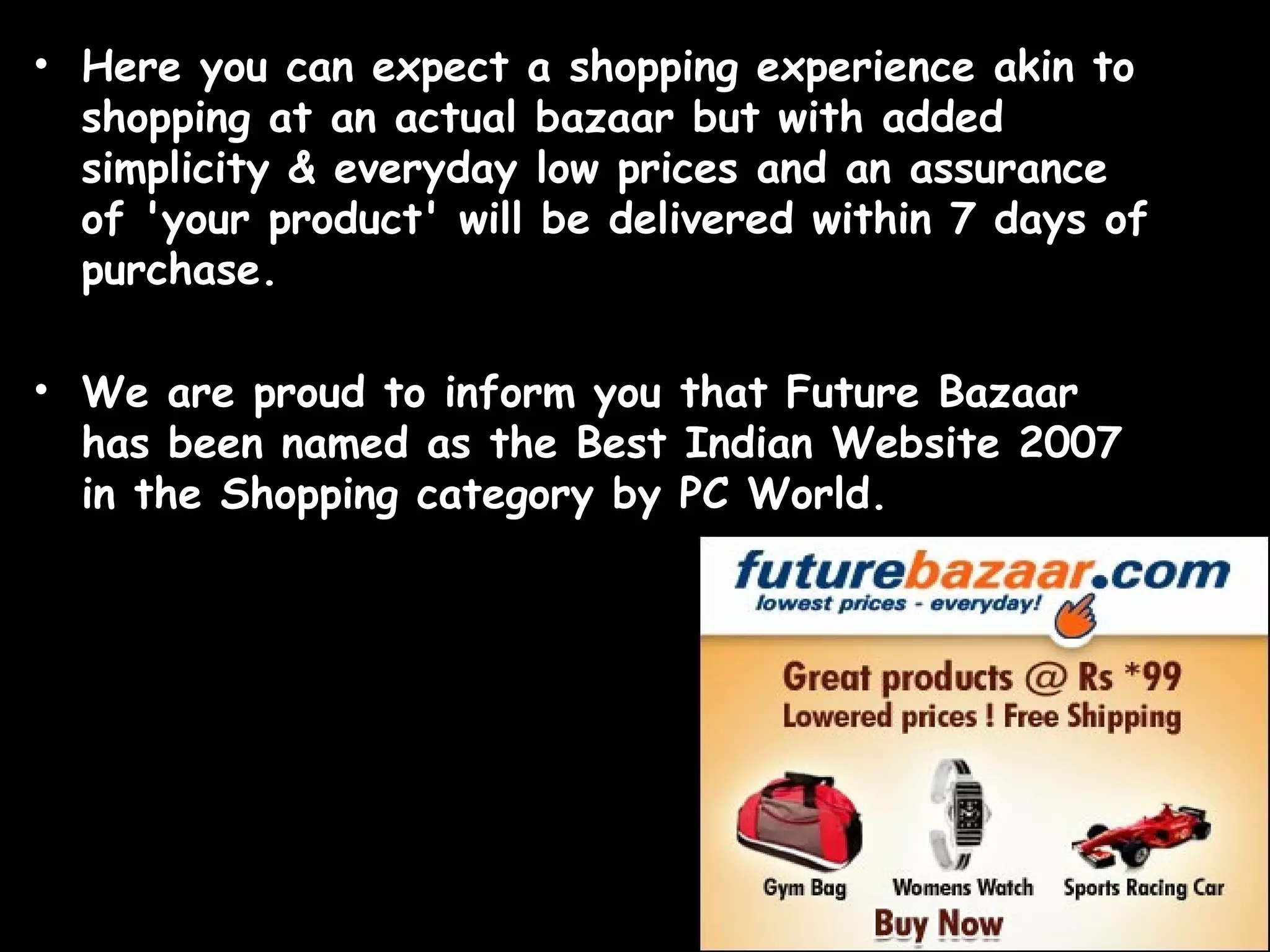 Here you can expect a shopping experience akin to shopping at an actual bazaar but with added simplicity & everyday low prices and an assurance of 'your product' will be delivered within 7 days of purchase. We are proud to inform you that Future Bazaar has been named as the Best Indian Website 2007 in the Shopping category by PC World. 