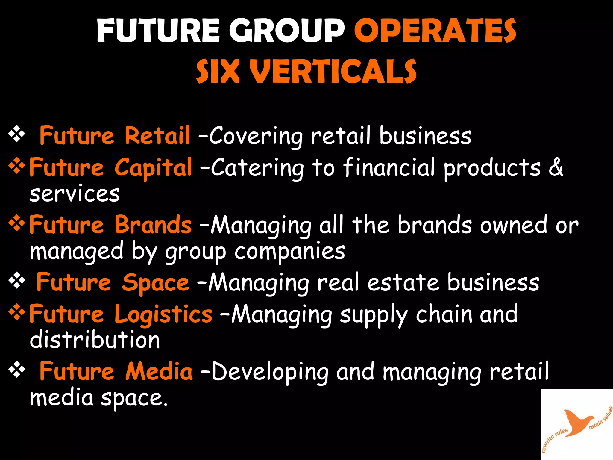 FUTURE GROUP  OPERATES  SIX VERTICALS Future Retail  –Covering retail business  Future Capital  –Catering to financial products & services  Future Brands  –Managing all the brands owned or managed by group companies Future Space  –Managing real estate business Future Logistics  –Managing supply chain and distribution Future Media  –Developing and managing retail media space.  