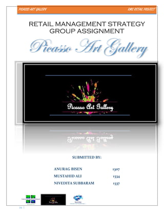 PICASSO ART GALLERY RMS RETAIL PROJECT
pg. 1
RETAIL MANAGEMENT STRATEGY
GROUP ASSIGNMENT
Picasso Art Gallery
SUBMITTED BY:
ANURAG BISEN 1307
MUSTAHID ALI 1334
NIVEDITA SUBBARAM 1337
 