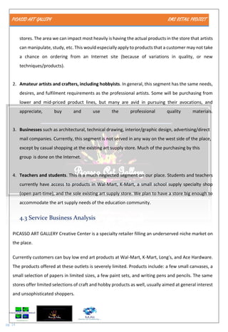PICASSO ART GALLERY RMS RETAIL PROJECT
pg. 14
stores. The area we can impact most heavily is having the actual products in the store that artists
can manipulate, study, etc. This would especially apply to products that a customer may not take
a chance on ordering from an Internet site (because of variations in quality, or new
techniques/products).
2. Amateur artists and crafters, including hobbyists. In general, this segment has the same needs,
desires, and fulfilment requirements as the professional artists. Some will be purchasing from
lower and mid-priced product lines, but many are avid in pursuing their avocations, and
appreciate, buy and use the professional quality materials.
3. Businesses such as architectural, technical drawing, interior/graphic design, advertising/direct
mail companies. Currently, this segment is not served in any way on the west side of the place,
except by casual shopping at the existing art supply store. Much of the purchasing by this
group is done on the Internet.
4. Teachers and students. This is a much neglected segment on our place. Students and teachers
currently have access to products in Wal-Mart, K-Mart, a small school supply specialty shop
(open part-time), and the sole existing art supply store. We plan to have a store big enough to
accommodate the art supply needs of the education community.
4.3 Service Business Analysis
PICASSO ART GALLERY Creative Center is a specialty retailer filling an underserved niche market on
the place.
Currently customers can buy low end art products at Wal-Mart, K-Mart, Long's, and Ace Hardware.
The products offered at these outlets is severely limited. Products include: a few small canvases, a
small selection of papers in limited sizes, a few paint sets, and writing pens and pencils. The same
stores offer limited selections of craft and hobby products as well, usually aimed at general interest
and unsophisticated shoppers.
 