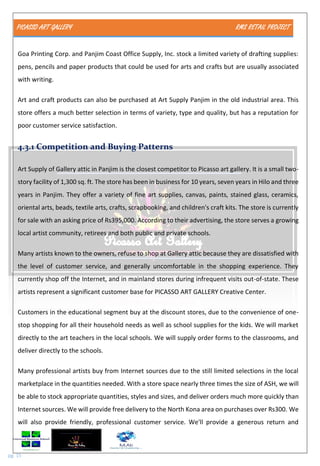 PICASSO ART GALLERY RMS RETAIL PROJECT
pg. 15
Goa Printing Corp. and Panjim Coast Office Supply, Inc. stock a limited variety of drafting supplies:
pens, pencils and paper products that could be used for arts and crafts but are usually associated
with writing.
Art and craft products can also be purchased at Art Supply Panjim in the old industrial area. This
store offers a much better selection in terms of variety, type and quality, but has a reputation for
poor customer service satisfaction.
4.3.1 Competition and Buying Patterns
Art Supply of Gallery attic in Panjim is the closest competitor to Picasso art gallery. It is a small two-
story facility of 1,300 sq. ft. The store has been in business for 10 years, seven years in Hilo and three
years in Panjim. They offer a variety of fine art supplies, canvas, paints, stained glass, ceramics,
oriental arts, beads, textile arts, crafts, scrapbooking, and children's craft kits. The store is currently
for sale with an asking price of Rs395,000. According to their advertising, the store serves a growing
local artist community, retirees and both public and private schools.
Many artists known to the owners, refuse to shop at Gallery attic because they are dissatisfied with
the level of customer service, and generally uncomfortable in the shopping experience. They
currently shop off the Internet, and in mainland stores during infrequent visits out-of-state. These
artists represent a significant customer base for PICASSO ART GALLERY Creative Center.
Customers in the educational segment buy at the discount stores, due to the convenience of one-
stop shopping for all their household needs as well as school supplies for the kids. We will market
directly to the art teachers in the local schools. We will supply order forms to the classrooms, and
deliver directly to the schools.
Many professional artists buy from Internet sources due to the still limited selections in the local
marketplace in the quantities needed. With a store space nearly three times the size of ASH, we will
be able to stock appropriate quantities, styles and sizes, and deliver orders much more quickly than
Internet sources. We will provide free delivery to the North Kona area on purchases over Rs300. We
will also provide friendly, professional customer service. We'll provide a generous return and
 