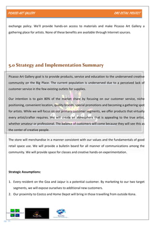 PICASSO ART GALLERY RMS RETAIL PROJECT
pg. 16
exchange policy. We'll provide hands-on access to materials and make Picasso Art Gallery a
gathering place for artists. None of these benefits are available through Internet sources.
5.0 Strategy and Implementation Summary
Picasso Art Gallery goal is to provide products, service and education to the underserved creative
community on the Big Place. The current population is underserved due to a perceived lack of
customer service in the few existing outlets for supplies.
Our intention is to gain 80% of the market share by focusing on our customer service, niche
positioning, convenient location, quality brands, special promotions and becoming a gathering spot
for artists. While we will focus on our primary customer segments, we offer products that virtually
every artist/crafter requires. We will create an atmosphere that is appealing to the true artist,
whether amateur or professional. The balance of customers will come because they will see this as
the center of creative people.
The store will merchandise in a manner consistent with our values and the fundamentals of good
retail space use. We will provide a bulletin board for all manner of communications among the
community. We will provide space for classes and creative hands-on experimentation.
Strategic Assumptions:
1. Every resident on the Goa and Jaipur is a potential customer. By marketing to our two target
segments, we will expose ourselves to additional new customers.
2. Our proximity to Costco and Home Depot will bring in those travelling from outside Kona.
 