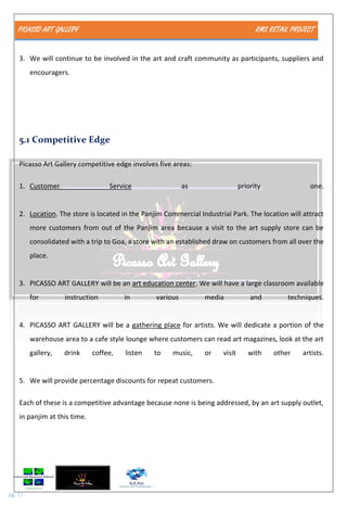 PICASSO ART GALLERY RMS RETAIL PROJECT
pg. 17
3. We will continue to be involved in the art and craft community as participants, suppliers and
encouragers.
5.1 Competitive Edge
Picasso Art Gallery competitive edge involves five areas:
1. Customer Service as priority one.
2. Location. The store is located in the Panjim Commercial Industrial Park. The location will attract
more customers from out of the Panjim area because a visit to the art supply store can be
consolidated with a trip to Goa, a store with an established draw on customers from all over the
place.
3. PICASSO ART GALLERY will be an art education center. We will have a large classroom available
for instruction in various media and techniques.
4. PICASSO ART GALLERY will be a gathering place for artists. We will dedicate a portion of the
warehouse area to a cafe style lounge where customers can read art magazines, look at the art
gallery, drink coffee, listen to music, or visit with other artists.
5. We will provide percentage discounts for repeat customers.
Each of these is a competitive advantage because none is being addressed, by an art supply outlet,
in panjim at this time.
 