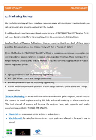 PICASSO ART GALLERY RMS RETAIL PROJECT
pg. 18
5.2 Marketing Strategy
Our marketing strategy will focus heavily on customer service with loyalty and retention in sales; on
sales promotion, and on niche positioning in the market.
In addition to price and item promotional announcements, PICASSO ART GALLERY Creative Center
will focus its marketing efforts via several key direct-to-consumer advertising vehicles:
Local and Regional Magazine Publications. (Goacom magazine, Goa Groove)Each of these papers
provide a demographic base that lines up nicely with that of Picasso Art Gallery.
Direct Mail Postcards: PICASSO ART GALLERY will look to increase consumer awareness, retain the
existing customer base and promote increased sales via postcard mailings. These mailings will be
targeted around special events, and are intended to liquidate slow moving products or showcase
vendor negotiated specials.
 Spring Open House--15% to 20% savings opportunity.
 Fall Open House--15% to 20% savings opportunity.
 Holiday Open House--15% to 20% savings opportunity.
 Annual Anniversary Postcard--promotes in-store design seminars, special events and savings
opportunities.
Website Marketing: As we establish our on-line education and gallery segment, we will support
the business via search engine marketing, URL links and e-mail marketing on all correspondence.
This third channel of business will increase the customer base, sales potential and service
opportunities provided by PICASSO ART GALLERY.
 Direct Calls on professional artists, architects and designers.
 Word of mouth. By giving first-time customers great service and a fair price, the word is sure to
spread.
 