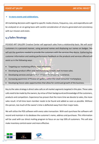 PICASSO ART GALLERY RMS RETAIL PROJECT
pg. 19
 In-store events and celebrations.
All marketing decisions with regard to specific media choices, frequency, size, and expenditures will
be analyzed on an on-going basis with careful consideration of returns generated and consistency
with our mission and vision.
5.3 Sales Strategy
PICASSO ART GALLERY Creative Center will approach sales from a relationship basis. We will assist
customers in a personal manner, using personal names and displaying our names on badges. We
will ask the questions needed to provide the customers with the services they desire. Gathering key
customer information and seeking performance feedback on the products and services offered will
assist us in the following ways:
 Targeting our marketing efforts most effectively.
 Developing product offers and merchandising formats that increase sales.
 Developing services and perks that enhance the shopping experience.
 Increasing awareness of Picasso art gallery within the retail consumer marketplace.
 Developing future sales opportunities that allow for continued growth of the business.
Key to the sales strategy is direct sales calls on all market segments targeted in this plan. These sales
calls need to be made by the owners, by virtue of their background and knowledge of the customers,
products and competitors. Experience has proven that the more time we devote to sales, the more
sales result. A full-time team member needs to be found and added as soon as possible. Without
this person, too much of the owner's time is deflected away from their major tasks.
We will utilize the POS software with every sales transaction. With each purchase the software will
record and maintain in its database the customer's name, address and purchases. This information
will be used with our direct mailing program to focus on our top 50% of customers. This will also
make inventory control easier and more effective.
 