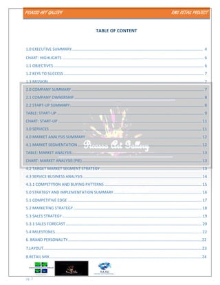 PICASSO ART GALLERY RMS RETAIL PROJECT
pg. 2
TABLE OF CONTENT
1.0 EXECUTIVE SUMMARY…………………………………………………………………………………………………………………… 4
CHART: HIGHLIGHTS ................................................................................................................................... 6
1.1 OBJECTIVES ........................................................................................................................................... 6
1.2 KEYS TO SUCCESS.................................................................................................................................. 7
1.3 MISSION ................................................................................................................................................ 7
2.0 COMPANY SUMMARY........................................................................................................................... 7
2.1 COMPANY OWNERSHIP ........................................................................................................................ 8
2.2 START-UP SUMMARY............................................................................................................................ 8
TABLE: START-UP ........................................................................................................................................ 9
CHART: START-UP ..................................................................................................................................... 11
3.0 SERVICES ............................................................................................................................................. 11
4.0 MARKET ANALYSIS SUMMARY............................................................................................................ 12
4.1 MARKET SEGMENTATION................................................................................................................... 12
TABLE: MARKET ANALYSIS ........................................................................................................................ 13
CHART: MARKET ANALYSIS (PIE)............................................................................................................... 13
4.2 TARGET MARKET SEGMENT STRATEGY .............................................................................................. 13
4.3 SERVICE BUSINESS ANALYSIS .............................................................................................................. 14
4.3.1 COMPETITION AND BUYING PATTERNS .......................................................................................... 15
5.0 STRATEGY AND IMPLEMENTATION SUMMARY.................................................................................. 16
5.1 COMPETITIVE EDGE ............................................................................................................................ 17
5.2 MARKETING STRATEGY....................................................................................................................... 18
5.3 SALES STRATEGY ................................................................................................................................. 19
5.3.1 SALES FORECAST .............................................................................................................................. 20
5.4 MILESTONES........................................................................................................................................ 22
6. BRAND PERSONALITY………..…………………………………………………………………………………………….………………22
7.LAYOUT…………………………………………………………………………………………………………………………………………….23
8.RETAIL MIX……………………………………………………………………………………………………………………………………….24
 