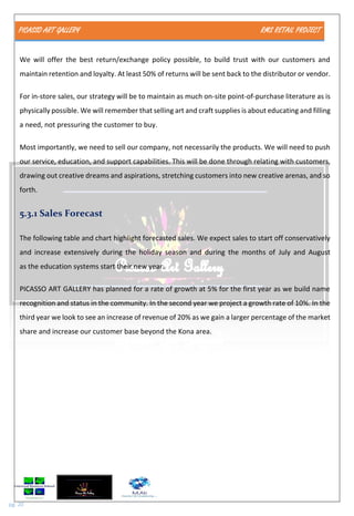 PICASSO ART GALLERY RMS RETAIL PROJECT
pg. 20
We will offer the best return/exchange policy possible, to build trust with our customers and
maintain retention and loyalty. At least 50% of returns will be sent back to the distributor or vendor.
For in-store sales, our strategy will be to maintain as much on-site point-of-purchase literature as is
physically possible. We will remember that selling art and craft supplies is about educating and filling
a need, not pressuring the customer to buy.
Most importantly, we need to sell our company, not necessarily the products. We will need to push
our service, education, and support capabilities. This will be done through relating with customers,
drawing out creative dreams and aspirations, stretching customers into new creative arenas, and so
forth.
5.3.1 Sales Forecast
The following table and chart highlight forecasted sales. We expect sales to start off conservatively
and increase extensively during the holiday season and during the months of July and August
as the education systems start their new year.
PICASSO ART GALLERY has planned for a rate of growth at 5% for the first year as we build name
recognition and status in the community. In the second year we project a growth rate of 10%. In the
third year we look to see an increase of revenue of 20% as we gain a larger percentage of the market
share and increase our customer base beyond the Kona area.
 