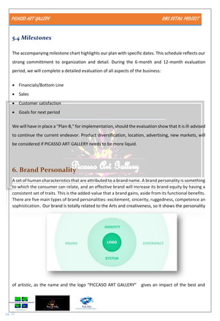 PICASSO ART GALLERY RMS RETAIL PROJECT
pg. 22
5.4 Milestones
The accompanying milestone chart highlights our plan with specific dates. This schedule reflects our
strong committment to organization and detail. During the 6-month and 12-month evaluation
period, we will complete a detailed evaluation of all aspects of the business:
 Financials/Bottom Line
 Sales
 Customer satisfaction
 Goals for next period
We will have in place a "Plan-B," for implementation, should the evaluation show that it is ill-advised
to continue the current endeavor. Product diversification, location, advertising, new markets, will
be considered if PICASSO ART GALLERY needs to be more liquid.
6. Brand Personality
A set of human characteristics that are attributed to a brand name. A brand personality is something
to which the consumer can relate, and an effective brand will increase its brand equity by having a
consistent set of traits. This is the added-value that a brand gains, aside from its functional benefits.
There are five main types of brand personalities: excitement, sincerity, ruggedness, competence an
sophistication. Our brand is totally related to the Arts and creativeness, so it shows the personality
of artistic, as the name and the logo “PICCASO ART GALLERY” gives an impact of the best and
 