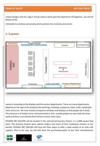 PICASSO ART GALLERY RMS RETAIL PROJECT
pg. 23
unique designs and arts, logo is full go colours which give the experience of happiness , joy and all
phases of life.
Ultimately its all about personality which pertains the creativity and artistic.
7. Layout:
Layout is according to the displays and the various departments. There are many departments
depends on the type of the products like paintings, drawings, sculptures, tools, crafts, handmade
items and so on. We have mostly transparent windows and displays so that people see it easily.
The entrance is of totally mirror and automated so that outside people can see inside the shop
easily and thus it can attracts them hence increase more sales.
PICASSO ART GALLERY will be located in the commercial business Panjim, in a 3,000 square foot
store. The previous tenants were cabinet makers and much of their handiwork remains to our
benefit. PICASSO ART GALLERY will have the floor space to offer a wide variety of art and craft
supplies. Due to our size, we will also have the purchasing power to buy from manufacturers
 