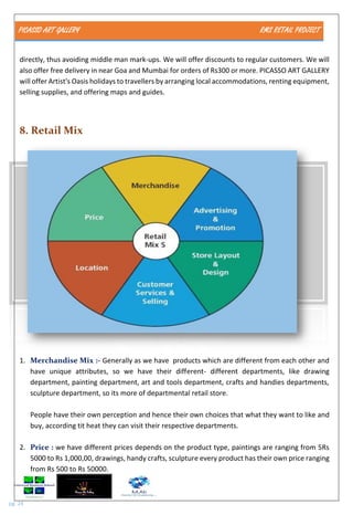 PICASSO ART GALLERY RMS RETAIL PROJECT
pg. 24
directly, thus avoiding middle man mark-ups. We will offer discounts to regular customers. We will
also offer free delivery in near Goa and Mumbai for orders of Rs300 or more. PICASSO ART GALLERY
will offer Artist's Oasis holidays to travellers by arranging local accommodations, renting equipment,
selling supplies, and offering maps and guides.
8. Retail Mix
1. Merchandise Mix :- Generally as we have products which are different from each other and
have unique attributes, so we have their different- different departments, like drawing
department, painting department, art and tools department, crafts and handies departments,
sculpture department, so its more of departmental retail store.
People have their own perception and hence their own choices that what they want to like and
buy, according tit heat they can visit their respective departments.
2. Price : we have different prices depends on the product type, paintings are ranging from 5Rs
5000 to Rs 1,000,00, drawings, handy crafts, sculpture every product has their own price ranging
from Rs 500 to Rs 50000.
 