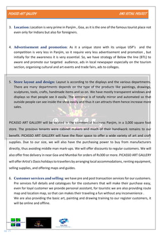 PICASSO ART GALLERY RMS RETAIL PROJECT
pg. 25
3. Location: Location is very prime in Panjim , Goa, as it is the one of the famous tourist place not
even only for Indians but also for foreigners.
4. Advertisement and promotion: As it a unique store with its unique USP’s and the
competition is very less in Panjim, so it require very less advertisement and promotion , but
initially for the awareness it is very essential. So, we have strategy of Below the line (BTL) to
aware and promote our targeted audience, ads in local newspaper especially on the tourism
section, organising cultural and art events and trade fairs, ads to colleges.
5. Store layout and design: Layout is according to the displays and the various departments.
There are many departments depends on the type of the products like paintings, drawings,
sculptures, tools, crafts, handmade items and so on. We have mostly transparent windows and
displays so that people see it easily. The entrance is of totally mirror and automated so that
outside people can see inside the shop easily and thus it can attracts them hence increase more
sales.
PICASSO ART GALLERY will be located in the commercial business Panjim, in a 3,000 square foot
store. The previous tenants were cabinet makers and much of their handiwork remains to our
benefit. PICASSO ART GALLERY will have the floor space to offer a wide variety of art and craft
supplies. Due to our size, we will also have the purchasing power to buy from manufacturers
directly, thus avoiding middle man mark-ups. We will offer discounts to regular customers. We will
also offer free delivery in near Goa and Mumbai for orders of Rs300 or more. PICASSO ART GALLERY
will offer Artist's Oasis holidays to travellers by arranging local accommodations, renting equipment,
selling supplies, and offering maps and guides.
6. Customer services and selling: we have pre and post transaction services for our customers.
Pre services full details and catalogues for the costumers that will make their purchase easy,
even for loyal customer we provide personal assistant, for touristic we are also providing route
map and location map, so that can makes their traveling a fun without any inconvenience .
We are also providing the basic art, painting and drawing training to our register customers, it
will be online and offline.
 