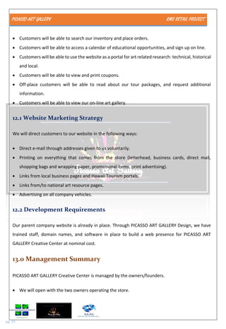 PICASSO ART GALLERY RMS RETAIL PROJECT
pg. 29
 Customers will be able to search our inventory and place orders.
 Customers will be able to access a calendar of educational opportunities, and sign up on line.
 Customers will be able to use the website as a portal for art related research: technical, historical
and local.
 Customers will be able to view and print coupons.
 Off-place customers will be able to read about our tour packages, and request additional
information.
 Customers will be able to view our on-line art gallery.
12.1 Website Marketing Strategy
We will direct customers to our website in the following ways:
 Direct e-mail through addresses given to us voluntarily.
 Printing on everything that comes from the store (letterhead, business cards, direct mail,
shopping bags and wrapping paper, promotional items, print advertising).
 Links from local business pages and Hawaii Tourism portals.
 Links from/to national art resource pages.
 Advertising on all company vehicles.
12.2 Development Requirements
Our parent company website is already in place. Through PICASSO ART GALLERY Design, we have
trained staff, domain names, and software in place to build a web presence for PICASSO ART
GALLERY Creative Center at nominal cost.
13.0 Management Summary
PICASSO ART GALLERY Creative Center is managed by the owners/founders.
 We will open with the two owners operating the store.
 
