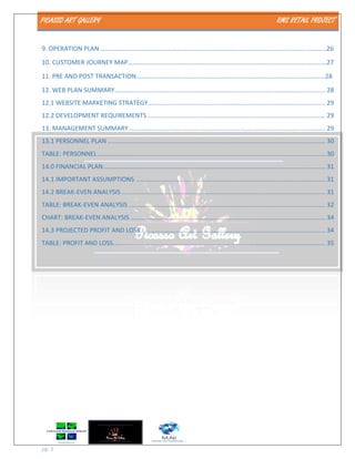 PICASSO ART GALLERY RMS RETAIL PROJECT
pg. 3
9. OPERATION PLAN ……………………………………………………………………………………………………………………………26
10. CUSTOMER JOURNEY MAP…………………………………………………………………………………………………………….27
11. PRE AND POST TRANSACTION ………………………………………………………………………………………………………28
12. WEB PLAN SUMMARY......................................................................................................................... 28
12.1 WEBSITE MARKETING STRATEGY...................................................................................................... 29
12.2 DEVELOPMENT REQUIREMENTS ...................................................................................................... 29
13. MANAGEMENT SUMMARY................................................................................................................. 29
13.1 PERSONNEL PLAN ............................................................................................................................. 30
TABLE: PERSONNEL................................................................................................................................... 30
14.0 FINANCIAL PLAN................................................................................................................................ 31
14.1 IMPORTANT ASSUMPTIONS ............................................................................................................. 31
14.2 BREAK-EVEN ANALYSIS ..................................................................................................................... 31
TABLE: BREAK-EVEN ANALYSIS ................................................................................................................. 32
CHART: BREAK-EVEN ANALYSIS ................................................................................................................ 34
14.3 PROJECTED PROFIT AND LOSS.......................................................................................................... 34
TABLE: PROFIT AND LOSS.......................................................................................................................... 35
 