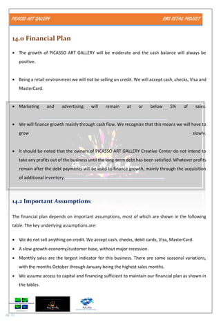 PICASSO ART GALLERY RMS RETAIL PROJECT
pg. 31
14.0 Financial Plan
 The growth of PICASSO ART GALLERY will be moderate and the cash balance will always be
positive.
 Being a retail environment we will not be selling on credit. We will accept cash, checks, Visa and
MasterCard.
 Marketing and advertising will remain at or below 5% of sales.
 We will finance growth mainly through cash flow. We recognize that this means we will have to
grow slowly.
 It should be noted that the owners of PICASSO ART GALLERY Creative Center do not intend to
take any profits out of the business until the long-term debt has been satisfied. Whatever profits
remain after the debt payments will be used to finance growth, mainly through the acquisition
of additional inventory.
14.2 Important Assumptions
The financial plan depends on important assumptions, most of which are shown in the following
table. The key underlying assumptions are:
 We do not sell anything on credit. We accept cash, checks, debit cards, Visa, MasterCard.
 A slow-growth economy/customer base, without major recession.
 Monthly sales are the largest indicator for this business. There are some seasonal variations,
with the months October through January being the highest sales months.
 We assume access to capital and financing sufficient to maintain our financial plan as shown in
the tables.
 