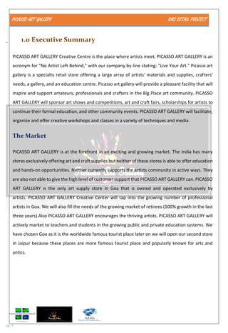 PICASSO ART GALLERY RMS RETAIL PROJECT
pg. 4
1.0 Executive Summary
PICASSO ART GALLERY Creative Centre is the place where artists meet. PICASSO ART GALLERY is an
acronym for "No Artist Left Behind," with our company by-line stating: "Live Your Art." Picasso art
gallery is a specialty retail store offering a large array of artists' materials and supplies, crafters'
needs, a gallery, and an education centre. Picasso art gallery will provide a pleasant facility that will
inspire and support amateurs, professionals and crafters in the Big Place art community. PICASSO
ART GALLERY will sponsor art shows and competitions, art and craft fairs, scholarships for artists to
continue their formal education, and other community events. PICASSO ART GALLERY will facilitate,
organize and offer creative workshops and classes in a variety of techniques and media.
The Market
PICASSO ART GALLERY is at the forefront in an exciting and growing market. The India has many
stores exclusively offering art and craft supplies but neither of these stores is able to offer education
and hands-on opportunities. Neither currently supports the artists community in active ways. They
are also not able to give the high level of customer support that PICASSO ART GALLERY can. PICASSO
ART GALLERY is the only art supply store in Goa that is owned and operated exclusively by
artists. PICASSO ART GALLERY Creative Center will tap into the growing number of professional
artists in Goa. We will also fill the needs of the growing market of retirees (100% growth in the last
three years).Also PICASSO ART GALLERY encourages the thriving artists. PICASSO ART GALLERY will
actively market to teachers and students in the growing public and private education systems. We
have chosen Goa as it is the worldwide famous tourist place later on we will open our second store
in Jaipur because these places are more famous tourist place and popularly known for arts and
antics.
 