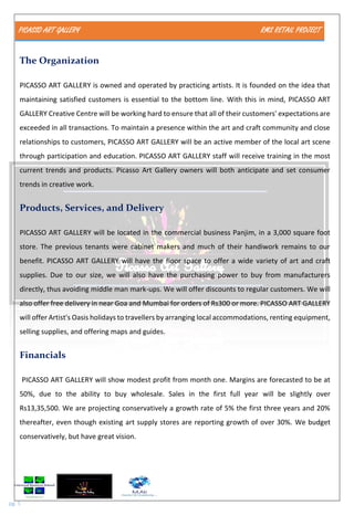 PICASSO ART GALLERY RMS RETAIL PROJECT
pg. 5
The Organization
PICASSO ART GALLERY is owned and operated by practicing artists. It is founded on the idea that
maintaining satisfied customers is essential to the bottom line. With this in mind, PICASSO ART
GALLERY Creative Centre will be working hard to ensure that all of their customers' expectations are
exceeded in all transactions. To maintain a presence within the art and craft community and close
relationships to customers, PICASSO ART GALLERY will be an active member of the local art scene
through participation and education. PICASSO ART GALLERY staff will receive training in the most
current trends and products. Picasso Art Gallery owners will both anticipate and set consumer
trends in creative work.
Products, Services, and Delivery
PICASSO ART GALLERY will be located in the commercial business Panjim, in a 3,000 square foot
store. The previous tenants were cabinet makers and much of their handiwork remains to our
benefit. PICASSO ART GALLERY will have the floor space to offer a wide variety of art and craft
supplies. Due to our size, we will also have the purchasing power to buy from manufacturers
directly, thus avoiding middle man mark-ups. We will offer discounts to regular customers. We will
also offer free delivery in near Goa and Mumbai for orders of Rs300 or more. PICASSO ART GALLERY
will offer Artist's Oasis holidays to travellers by arranging local accommodations, renting equipment,
selling supplies, and offering maps and guides.
Financials
PICASSO ART GALLERY will show modest profit from month one. Margins are forecasted to be at
50%, due to the ability to buy wholesale. Sales in the first full year will be slightly over
Rs13,35,500. We are projecting conservatively a growth rate of 5% the first three years and 20%
thereafter, even though existing art supply stores are reporting growth of over 30%. We budget
conservatively, but have great vision.
 