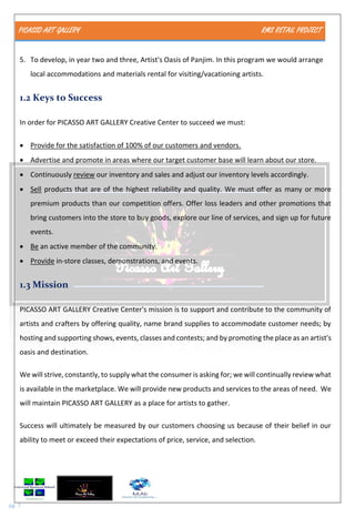 PICASSO ART GALLERY RMS RETAIL PROJECT
pg. 7
5. To develop, in year two and three, Artist's Oasis of Panjim. In this program we would arrange
local accommodations and materials rental for visiting/vacationing artists.
1.2 Keys to Success
In order for PICASSO ART GALLERY Creative Center to succeed we must:
 Provide for the satisfaction of 100% of our customers and vendors.
 Advertise and promote in areas where our target customer base will learn about our store.
 Continuously review our inventory and sales and adjust our inventory levels accordingly.
 Sell products that are of the highest reliability and quality. We must offer as many or more
premium products than our competition offers. Offer loss leaders and other promotions that
bring customers into the store to buy goods, explore our line of services, and sign up for future
events.
 Be an active member of the community.
 Provide in-store classes, demonstrations, and events.
1.3 Mission
PICASSO ART GALLERY Creative Center's mission is to support and contribute to the community of
artists and crafters by offering quality, name brand supplies to accommodate customer needs; by
hosting and supporting shows, events, classes and contests; and by promoting the place as an artist's
oasis and destination.
We will strive, constantly, to supply what the consumer is asking for; we will continually review what
is available in the marketplace. We will provide new products and services to the areas of need. We
will maintain PICASSO ART GALLERY as a place for artists to gather.
Success will ultimately be measured by our customers choosing us because of their belief in our
ability to meet or exceed their expectations of price, service, and selection.
 