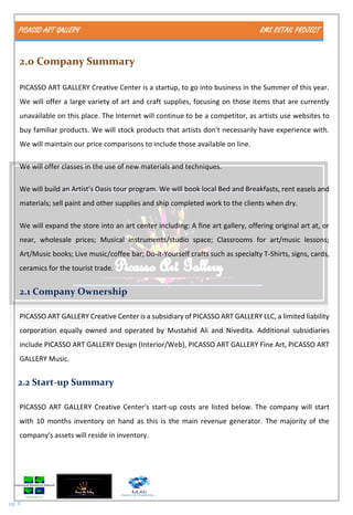 PICASSO ART GALLERY RMS RETAIL PROJECT
pg. 8
2.0 Company Summary
PICASSO ART GALLERY Creative Center is a startup, to go into business in the Summer of this year.
We will offer a large variety of art and craft supplies, focusing on those items that are currently
unavailable on this place. The Internet will continue to be a competitor, as artists use websites to
buy familiar products. We will stock products that artists don't necessarily have experience with.
We will maintain our price comparisons to include those available on line.
We will offer classes in the use of new materials and techniques.
We will build an Artist's Oasis tour program. We will book local Bed and Breakfasts, rent easels and
materials; sell paint and other supplies and ship completed work to the clients when dry.
We will expand the store into an art center including: A fine art gallery, offering original art at, or
near, wholesale prices; Musical instruments/studio space; Classrooms for art/music lessons;
Art/Music books; Live music/coffee bar; Do-it-Yourself crafts such as specialty T-Shirts, signs, cards,
ceramics for the tourist trade.
2.1 Company Ownership
PICASSO ART GALLERY Creative Center is a subsidiary of PICASSO ART GALLERY LLC, a limited liability
corporation equally owned and operated by Mustahid Ali and Nivedita. Additional subsidiaries
include PICASSO ART GALLERY Design (Interior/Web), PICASSO ART GALLERY Fine Art, PICASSO ART
GALLERY Music.
2.2 Start-up Summary
PICASSO ART GALLERY Creative Center's start-up costs are listed below. The company will start
with 10 months inventory on hand as this is the main revenue generator. The majority of the
company's assets will reside in inventory.
 