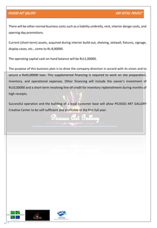 PICASSO ART GALLERY RMS RETAIL PROJECT
pg. 9
There will be other normal business costs such as a liability umbrella, rent, interior design costs, and
opening day promotions.
Current (short-term) assets, acquired during interior build-out, shelving, slotwall, fixtures, signage,
display cases, etc., come to Rs 8,00000.
The operating capital cash on hand balance will be Rs11,00000.
The purpose of this business plan is to drive the company direction in accord with its vision and to
secure a Rs45,00000 loan. This supplemental financing is required to work on site preparation,
inventory, and operational expenses. Other financing will include the owner's investment of
Rs10,00000 and a short-term revolving line-of-credit for inventory replenishment during months of
high receipts.
Successful operation and the building of a loyal customer base will allow PICASSO ART GALLERY
Creative Center to be self-sufficient and profitable in the first full year.
 