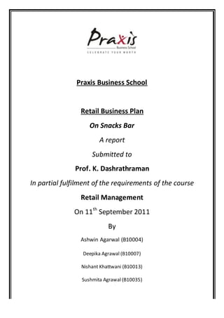 Praxis Business School


                Retail Business Plan
                    On Snacks Bar
                        A report
                     Submitted to
               Prof. K. Dashrathraman
In partial fulfilment of the requirements of the course
                Retail Management
              On 11th September 2011
                            By
                Ashwin Agarwal (B10004)

                 Deepika Agrawal (B10007)

                 Nishant Khattwani (B10013)

                 Sushmita Agrawal (B10035)
 