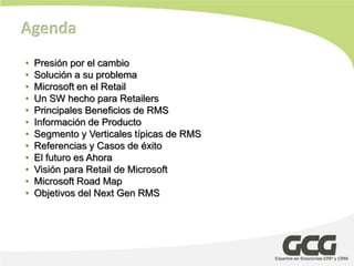 Agenda
•   Presión por el cambio
•   Solución a su problema
•   Microsoft en el Retail
•   Un SW hecho para Retailers
•   Principales Beneficios de RMS
•   Información de Producto
•   Segmento y Verticales típicas de RMS
•   Referencias y Casos de éxito
•   El futuro es Ahora
•   Visión para Retail de Microsoft
•   Microsoft Road Map
•   Objetivos del Next Gen RMS
 