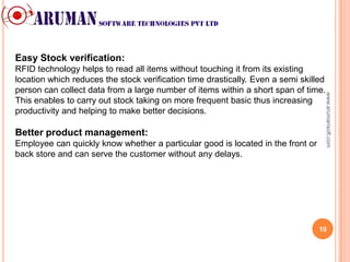 Easy Stock verification:
RFID technology helps to read all items without touching it from its existing
location which reduces the stock verification time drastically. Even a semi skilled
person can collect data from a large number of items within a short span of time.




                                                                                  www.arumansoft.com
This enables to carry out stock taking on more frequent basic thus increasing
productivity and helping to make better decisions.

Better product management:
Employee can quickly know whether a particular good is located in the front or
back store and can serve the customer without any delays.




                                                                                 10
 