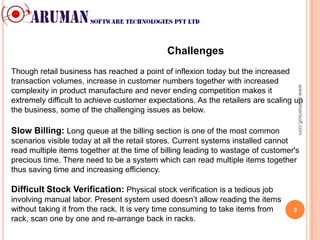 Challenges
Though retail business has reached a point of inflexion today but the increased
transaction volumes, increase in customer numbers together with increased




                                                                                        www.arumansoft.com
complexity in product manufacture and never ending competition makes it
extremely difficult to achieve customer expectations. As the retailers are scaling up
the business, some of the challenging issues as below.

Slow Billing: Long queue at the billing section is one of the most common
scenarios visible today at all the retail stores. Current systems installed cannot
read multiple items together at the time of billing leading to wastage of customer's
precious time. There need to be a system which can read multiple items together
thus saving time and increasing efficiency.

Difficult Stock Verification: Physical stock verification is a tedious job
involving manual labor. Present system used doesn’t allow reading the items
without taking it from the rack. It is very time consuming to take items from rack, 3
scan one by one and re-arrange back in racks.
 
