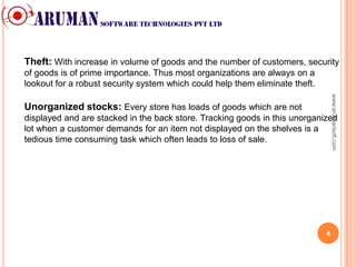 Theft: With increase in volume of goods and the number of customers, security
of goods is of prime importance. Thus most organizations are always on a
lookout for a robust security system which could help them eliminate theft.




                                                                                  www.arumansoft.com
Unorganized stocks: Every store has loads of goods which are not
displayed and are stacked in the back store. Tracking goods in this unorganized
lot when a customer demands for an item not displayed on the shelves is a
tedious time consuming task which often leads to loss of sale.




                                                                              4
 