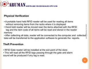 Physical Verification

• A portable hand held RFID reader will be used for reading all items
  without removing items from the racks where it is displayed




                                                                                     www.arumansoft.com
• Hand held reader will be moved near the items attached with the RFID
  tag and the item code of all items will be read and stored in the reader
memory
• After collecting all data, reader will be connected to the computer and collected
data will be transferred to the application software to generate the reports.

Theft Prevention

• RFID Gate reader will be installed at the exit point of the store
• This will read all the RFID tags passing through the gate and alarm
sound will be produced if any tag is read.

                                                                                 6
 